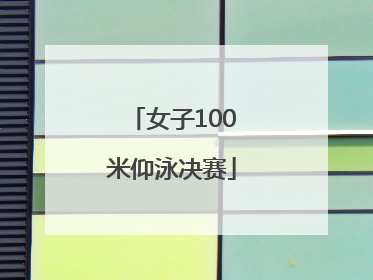 「女子100米仰泳决赛」女子100米仰泳决赛东京奥运会